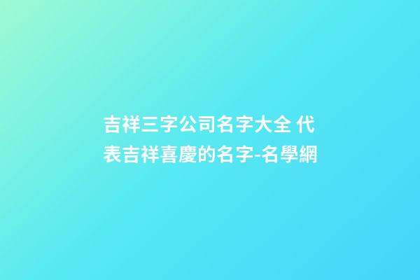 吉祥三字公司名字大全 代表吉祥喜慶的名字-名學網